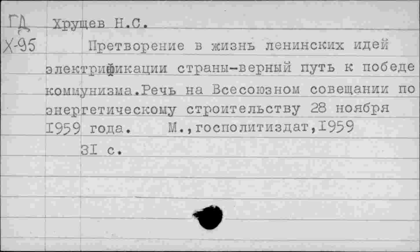 ﻿-ГД, Хрущев Н.С.
Х-^5 Претворение в жизнь ленинских идей электрификации страны-верный путь к победе ___ коммунизма.Речь на Всесоюзном совещании по энергетическому строительству 28 ноября 1959 года. _М.,госполитиздат,Х959
_________31 с.